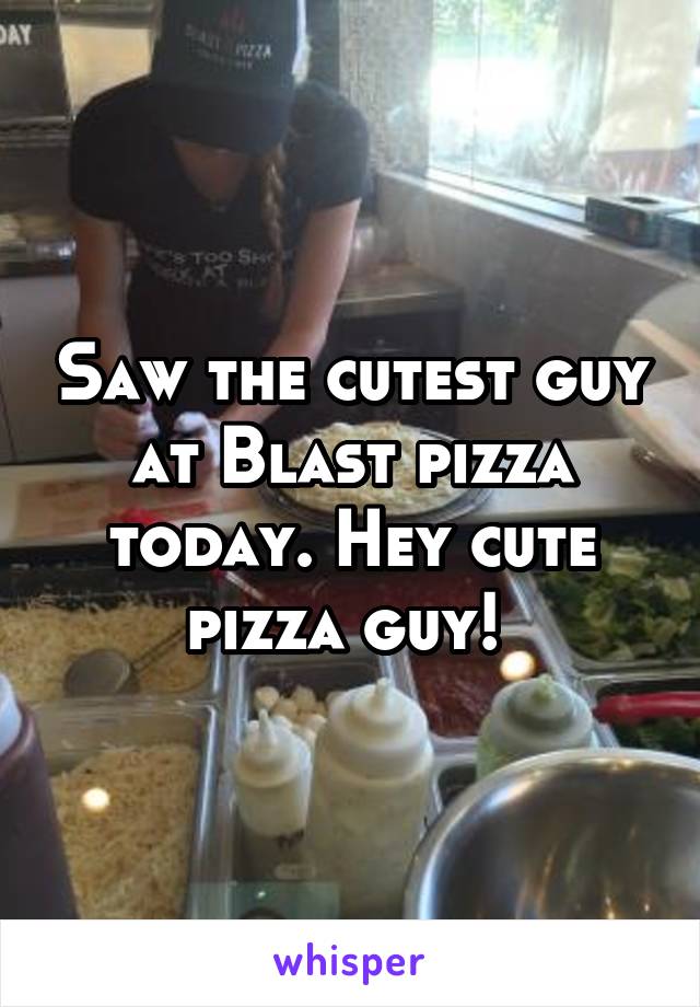 Saw the cutest guy at Blast pizza today. Hey cute pizza guy! 