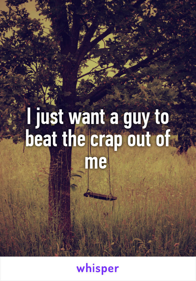 I just want a guy to beat the crap out of me 