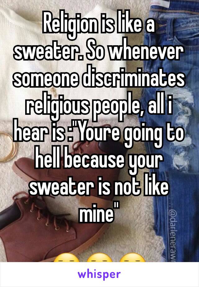 Religion is like a sweater. So whenever someone discriminates religious people, all i hear is :"Youre going to hell because your sweater is not like mine"

😑😑😑