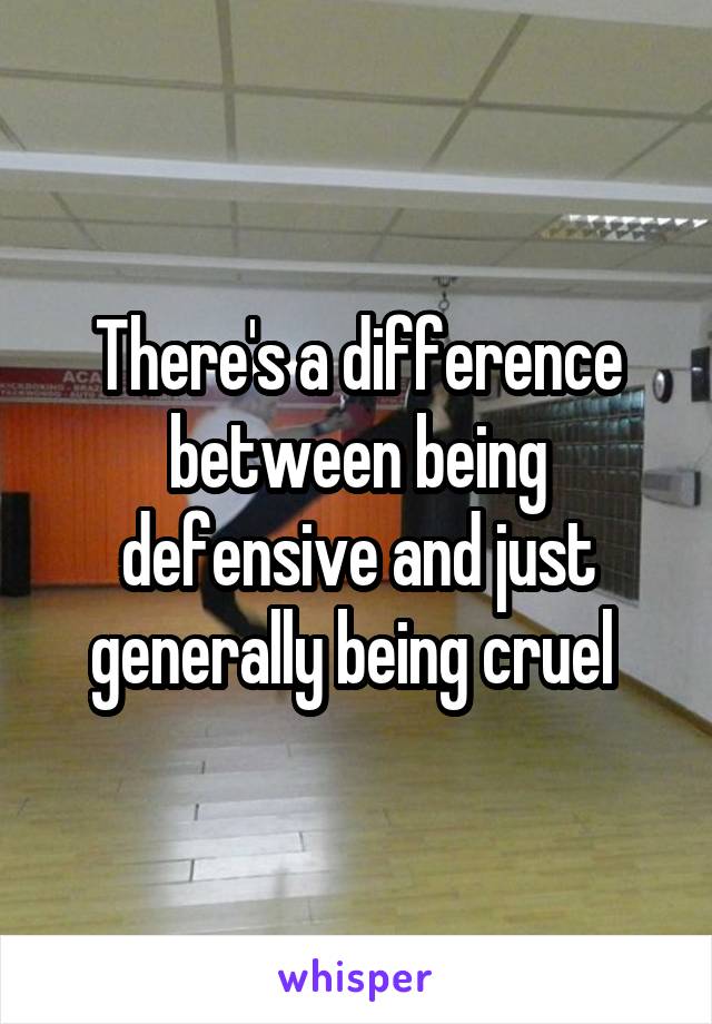 There's a difference between being defensive and just generally being cruel 