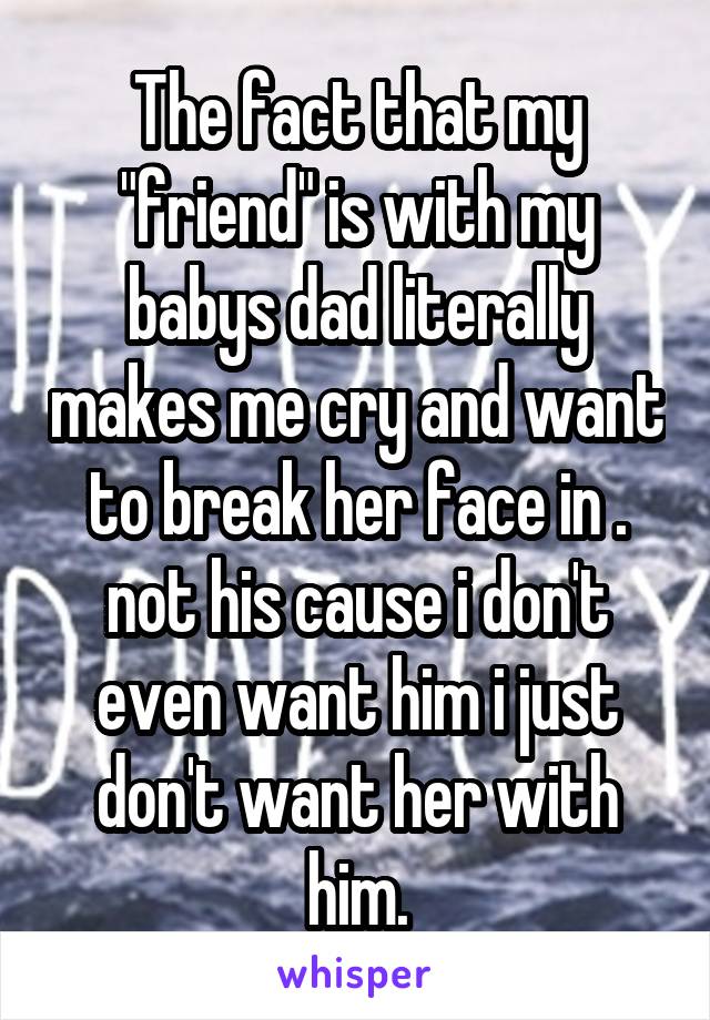The fact that my "friend" is with my babys dad literally makes me cry and want to break her face in . not his cause i don't even want him i just don't want her with him.