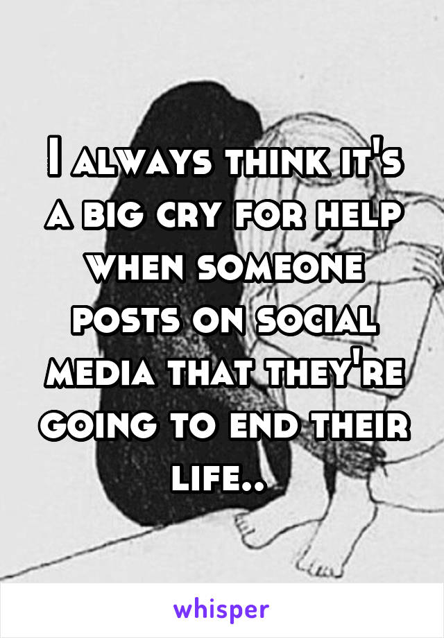 I always think it's a big cry for help when someone posts on social media that they're going to end their life.. 