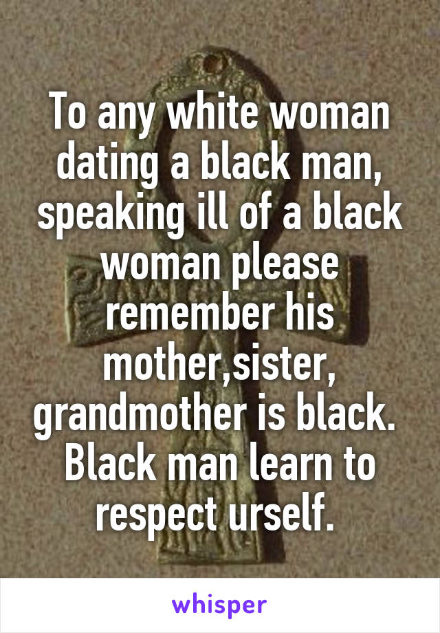 To any white woman dating a black man, speaking ill of a black woman please remember his mother,sister, grandmother is black.  Black man learn to respect urself. 