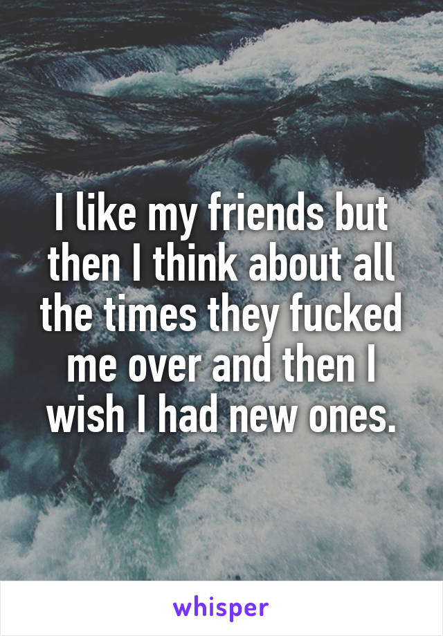 I like my friends but then I think about all the times they fucked me over and then I wish I had new ones.