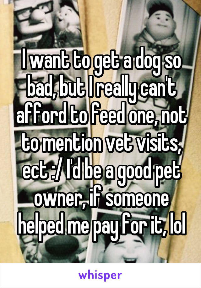 I want to get a dog so bad, but I really can't afford to feed one, not to mention vet visits, ect :/ I'd be a good pet owner, if someone helped me pay for it, lol