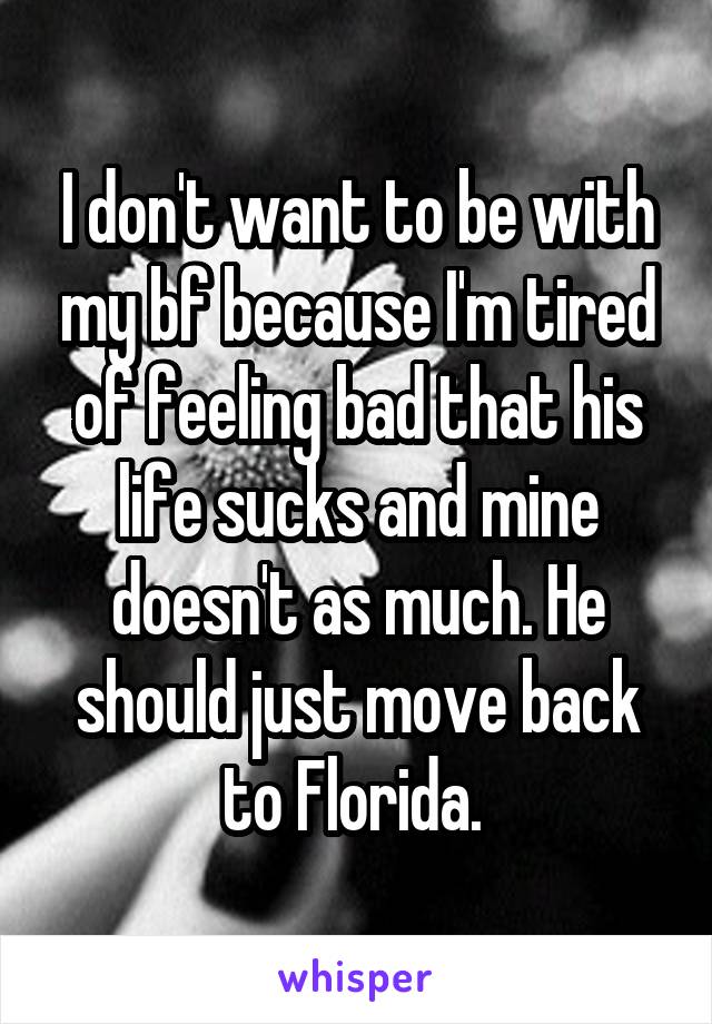I don't want to be with my bf because I'm tired of feeling bad that his life sucks and mine doesn't as much. He should just move back to Florida. 