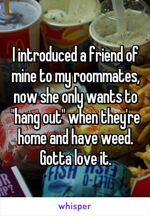 I introduced a friend of mine to my roommates, now she only wants to "hang out" when they're home and have weed. Gotta love it.