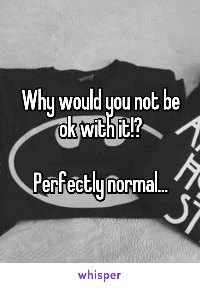 Why would you not be ok with it!?

Perfectly normal...