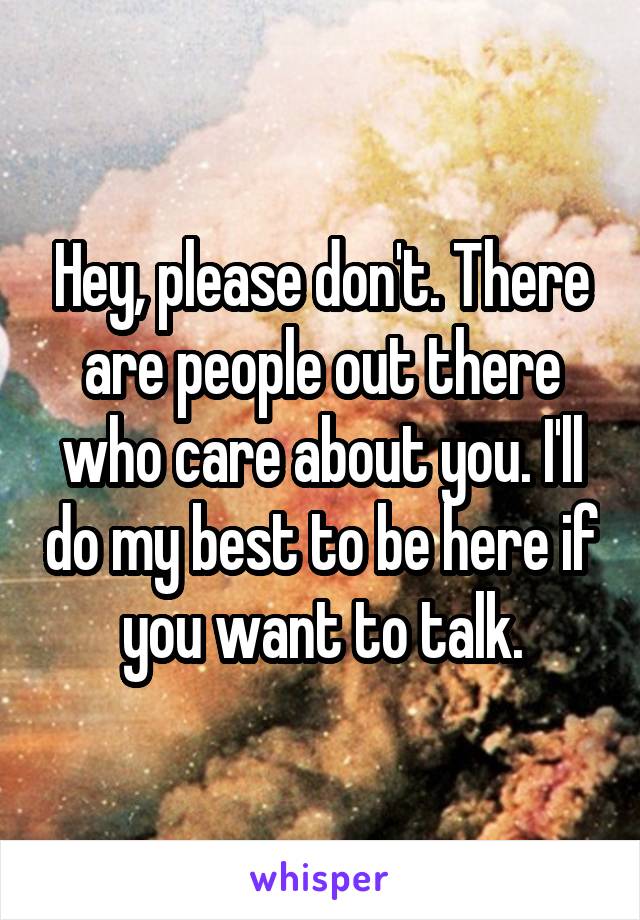 Hey, please don't. There are people out there who care about you. I'll do my best to be here if you want to talk.