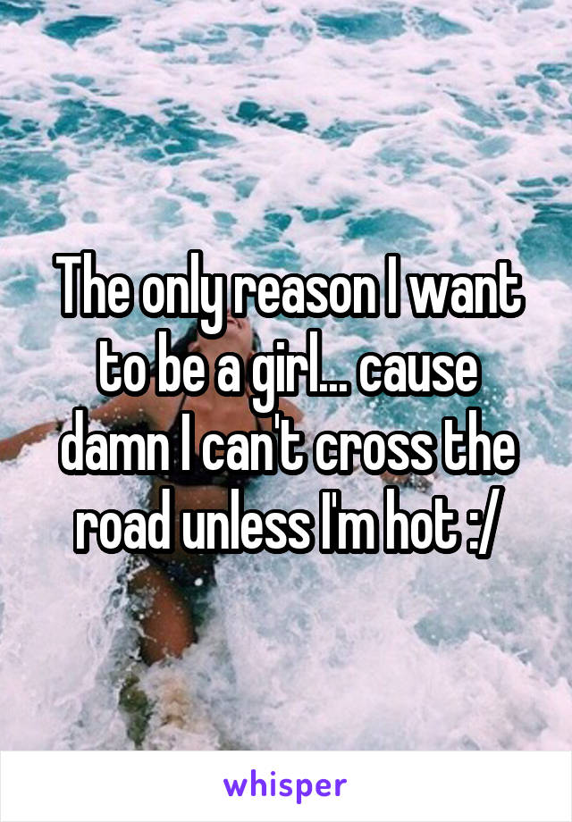 The only reason I want to be a girl... cause damn I can't cross the road unless I'm hot :/