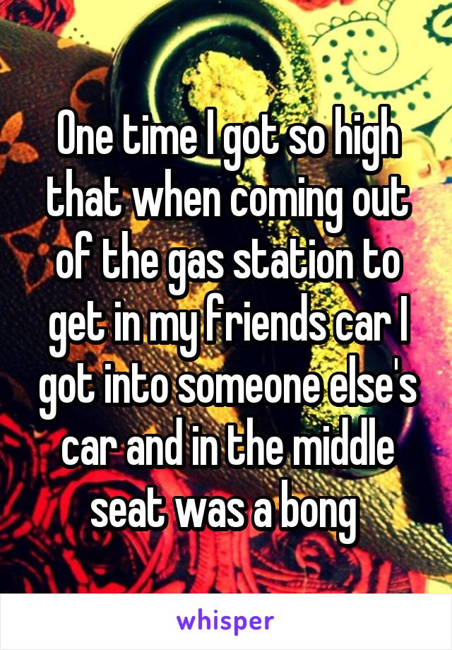One time I got so high that when coming out of the gas station to get in my friends car I got into someone else's car and in the middle seat was a bong 