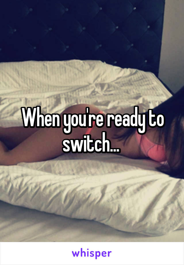 When you're ready to switch... 
