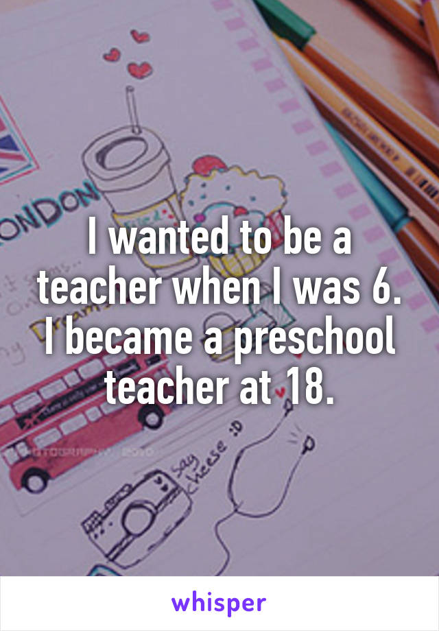 I wanted to be a teacher when I was 6. I became a preschool teacher at 18.