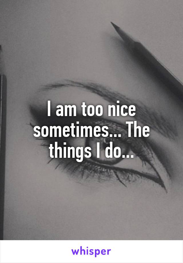 I am too nice sometimes... The things I do...