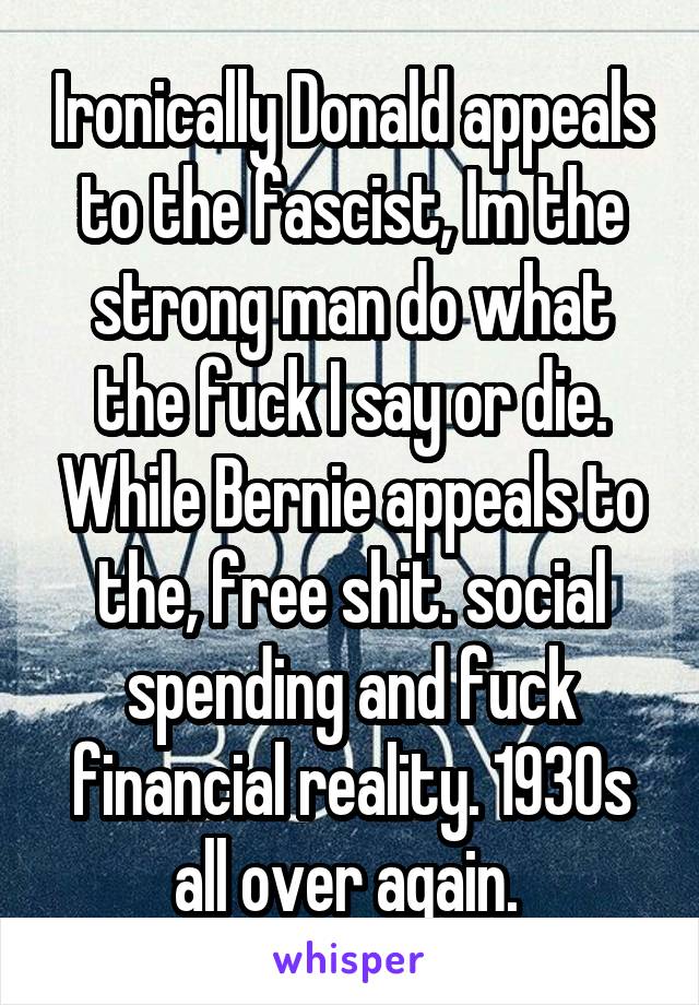 Ironically Donald appeals to the fascist, Im the strong man do what the fuck I say or die. While Bernie appeals to the, free shit. social spending and fuck financial reality. 1930s all over again. 