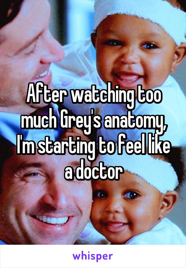 After watching too much Grey's anatomy, I'm starting to feel like a doctor