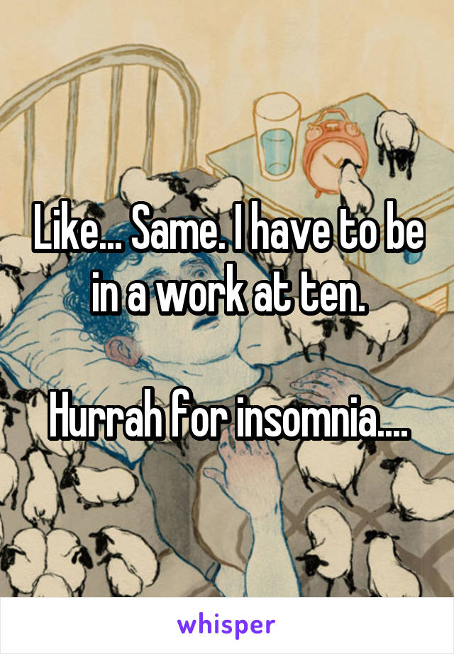 Like... Same. I have to be in a work at ten.

Hurrah for insomnia....