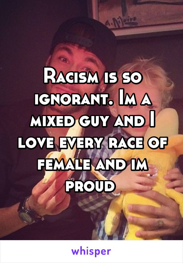 Racism is so ignorant. Im a mixed guy and I love every race of female and im proud 