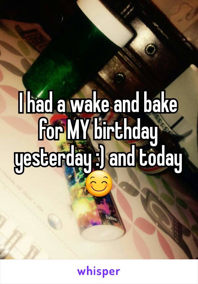 I had a wake and bake for MY birthday yesterday :) and today 😊