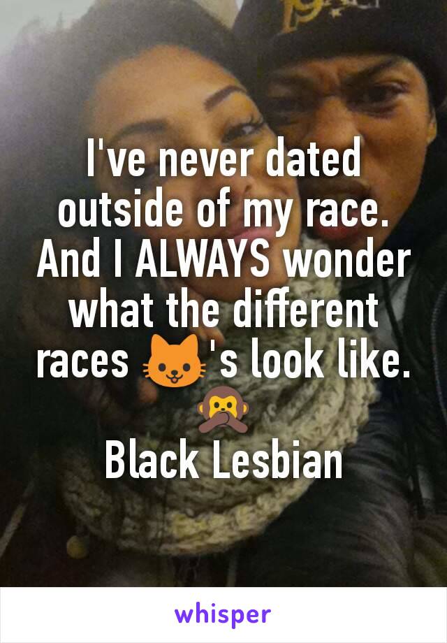 I've never dated outside of my race. And I ALWAYS wonder what the different races 🐱's look like. 🙊
Black Lesbian