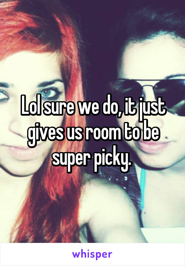 Lol sure we do, it just gives us room to be super picky. 