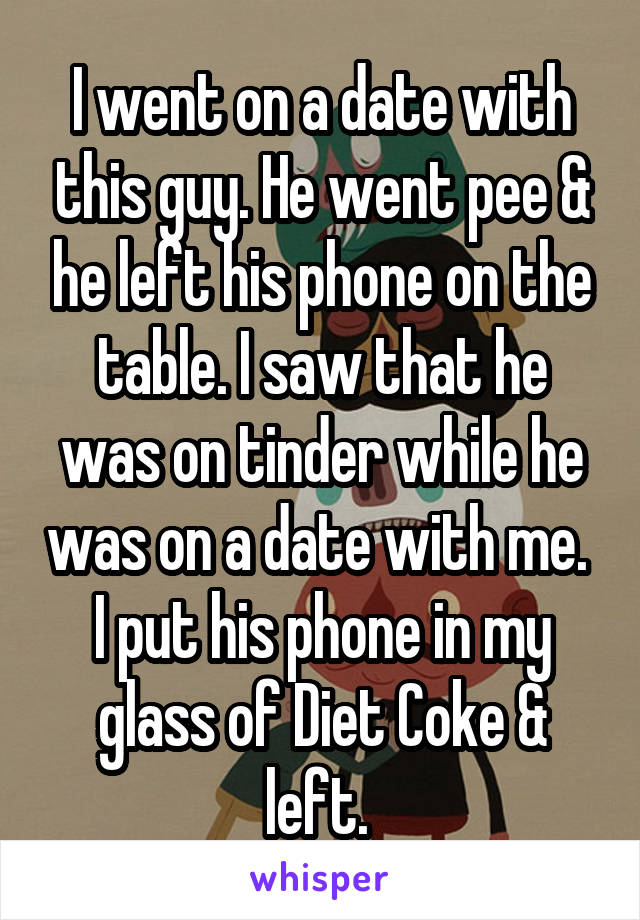 I went on a date with this guy. He went pee & he left his phone on the table. I saw that he was on tinder while he was on a date with me. 
I put his phone in my glass of Diet Coke &
left. 