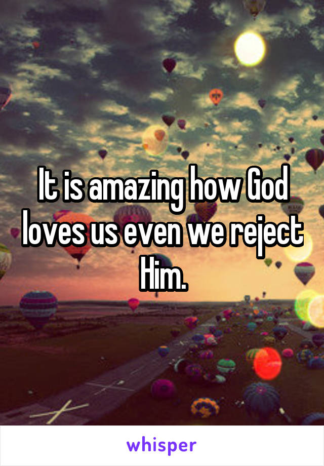 It is amazing how God loves us even we reject Him.