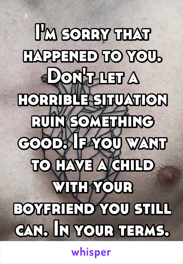 I'm sorry that happened to you. Don't let a horrible situation ruin something good. If you want to have a child with your boyfriend you still can. In your terms.