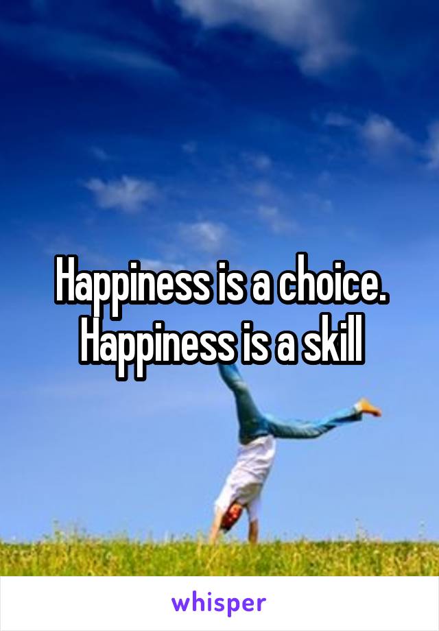 Happiness is a choice. Happiness is a skill