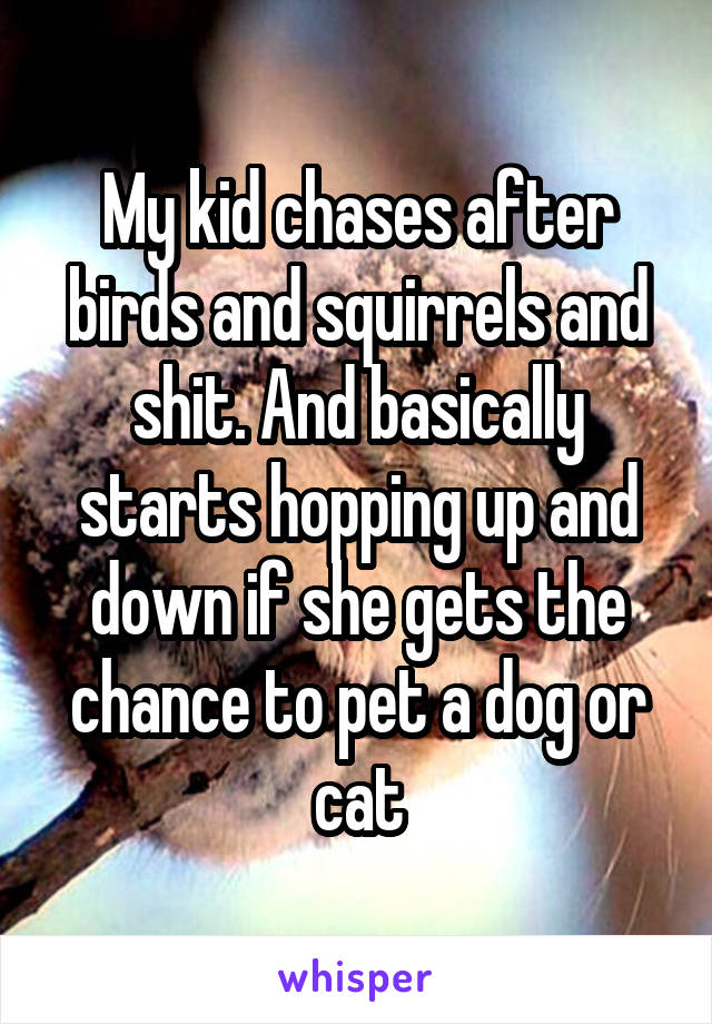 My kid chases after birds and squirrels and shit. And basically starts hopping up and down if she gets the chance to pet a dog or cat