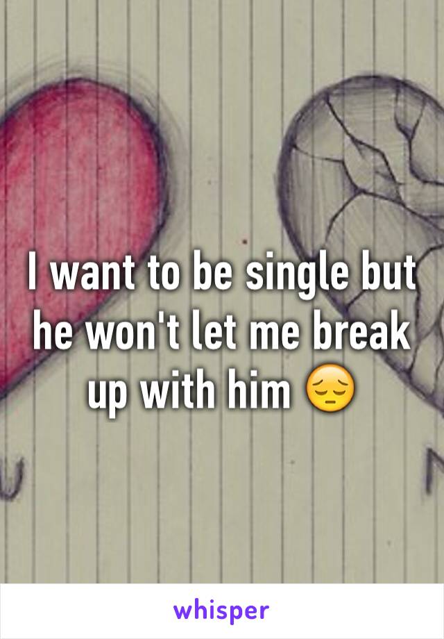 I want to be single but he won't let me break up with him 😔
