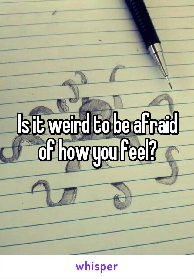 Is it weird to be afraid of how you feel?