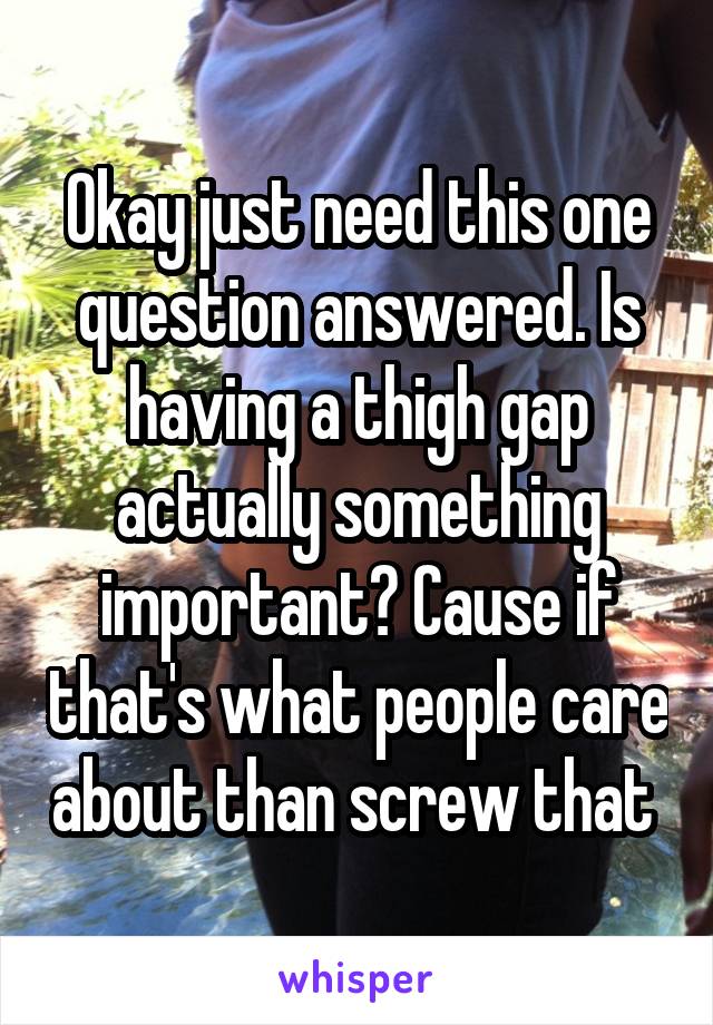 Okay just need this one question answered. Is having a thigh gap actually something important? Cause if that's what people care about than screw that 