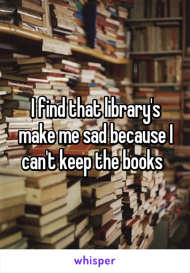 I find that library's make me sad because I can't keep the books  