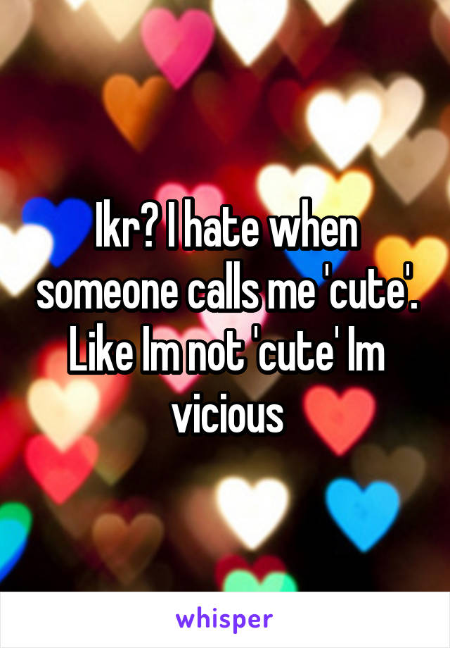 Ikr? I hate when someone calls me 'cute'. Like Im not 'cute' Im vicious