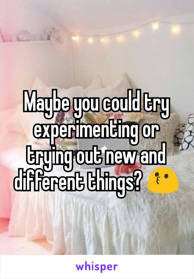 Maybe you could try experimenting or trying out new and different things? 😗