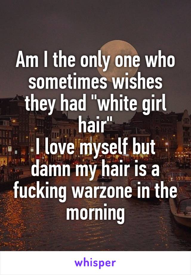 Am I the only one who sometimes wishes they had "white girl hair"
I love myself but damn my hair is a fucking warzone in the morning