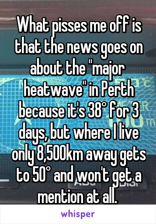 What pisses me off is that the news goes on about the "major 
heatwave" in Perth because it's 38° for 3 days, but where I live only 8,500km away gets to 50° and won't get a mention at all. 