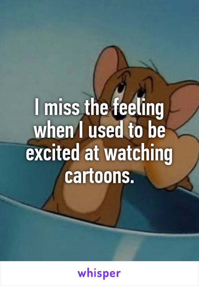 I miss the feeling when I used to be excited at watching cartoons.