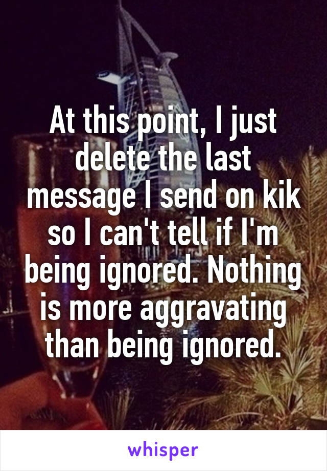 At this point, I just delete the last message I send on kik so I can't tell if I'm being ignored. Nothing is more aggravating than being ignored.