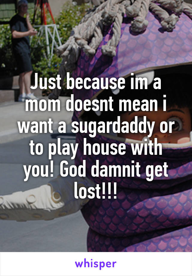 Just because im a mom doesnt mean i want a sugardaddy or to play house with you! God damnit get lost!!!
