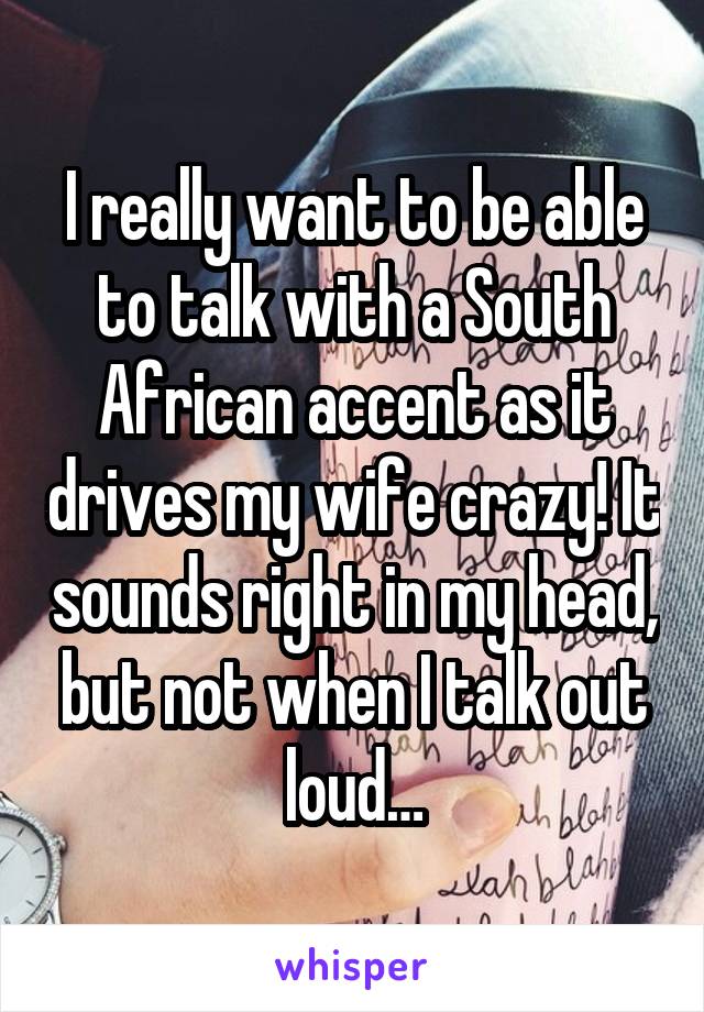 I really want to be able to talk with a South African accent as it drives my wife crazy! It sounds right in my head, but not when I talk out loud…