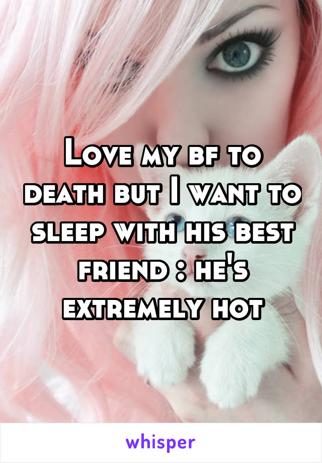 Love my bf to death but I want to sleep with his best friend :\ he's extremely hot