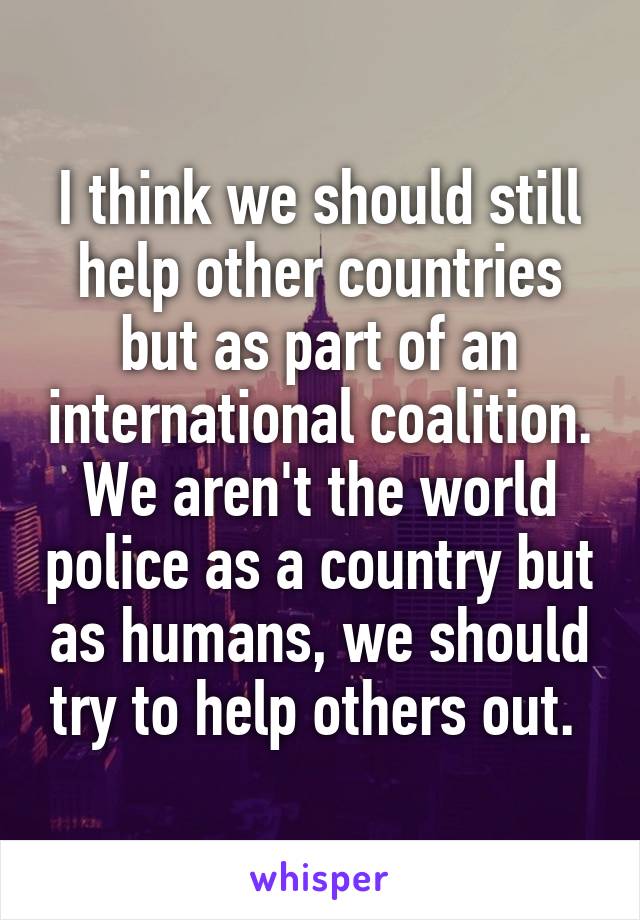 I think we should still help other countries but as part of an international coalition. We aren't the world police as a country but as humans, we should try to help others out. 
