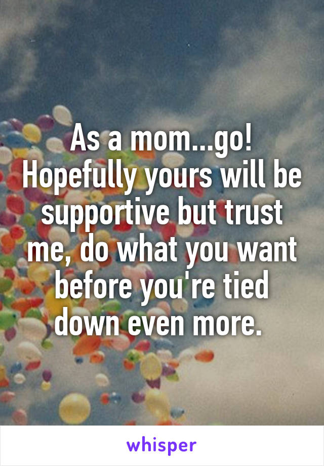 As a mom...go! Hopefully yours will be supportive but trust me, do what you want before you're tied down even more. 