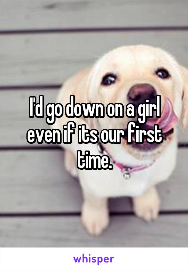 I'd go down on a girl even if its our first time.