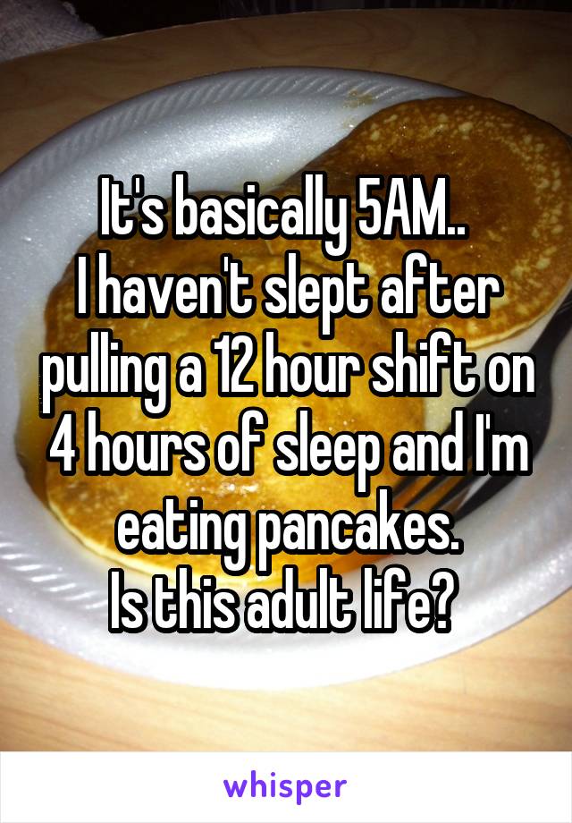 It's basically 5AM.. 
I haven't slept after pulling a 12 hour shift on 4 hours of sleep and I'm eating pancakes.
Is this adult life? 