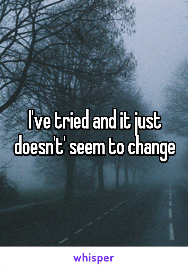 I've tried and it just doesn't' seem to change