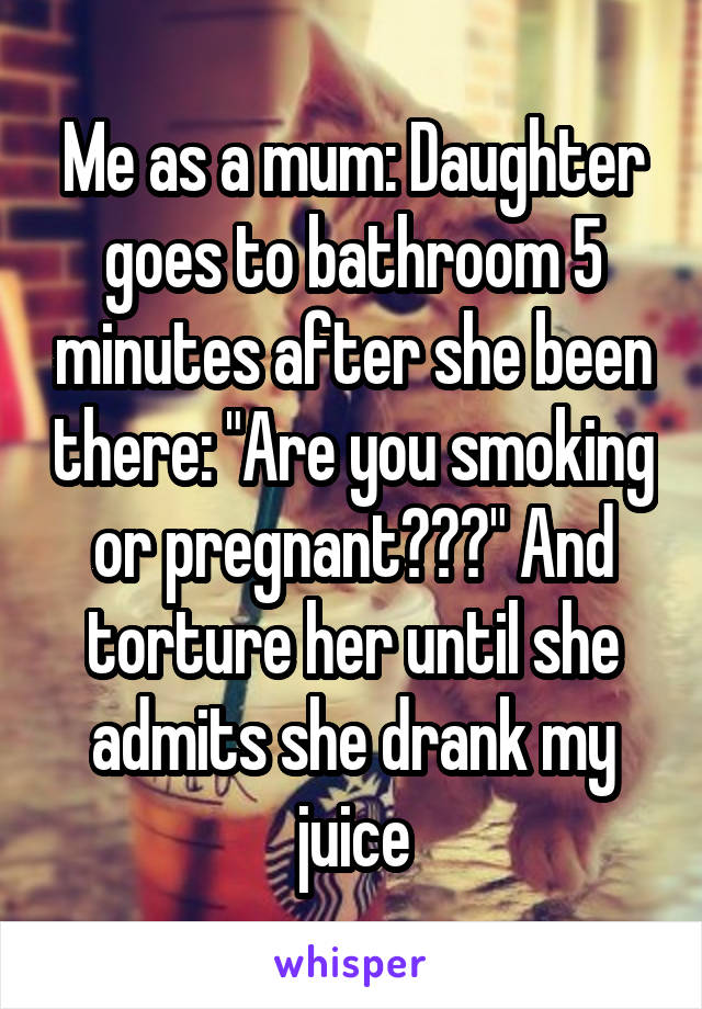 Me as a mum: Daughter goes to bathroom 5 minutes after she been there: "Are you smoking or pregnant???" And torture her until she admits she drank my juice