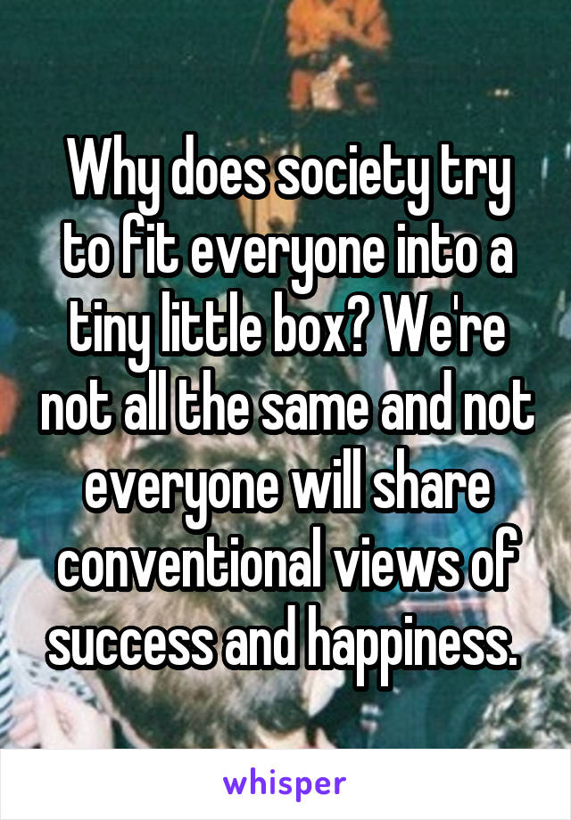 Why does society try to fit everyone into a tiny little box? We're not all the same and not everyone will share conventional views of success and happiness. 